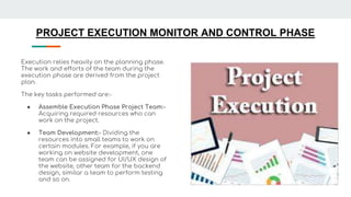 PROJECT EXECUTION MONITOR AND CONTROL PHASE
Execution relies heavily on the planning phase.
The work and efforts of the team during the
execution phase are derived from the project
plan.
The key tasks performed are:-
● Assemble Execution Phase Project Team:-
Acquiring required resources who can
work on the project.
● Team Development:- Dividing the
resources into small teams to work on
certain modules. For example, if you are
working on website development, one
team can be assigned for UI/UX design of
the website, other team for the backend
design, similar a team to perform testing
and so on.
 