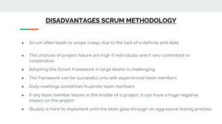 DISADVANTAGES SCRUM METHODOLOGY
● Scrum often leads to scope creep, due to the lack of a definite end-date
● The chances of project failure are high if individuals aren't very committed or
cooperative
● Adopting the Scrum framework in large teams is challenging
● The framework can be successful only with experienced team members
● Daily meetings sometimes frustrate team members
● If any team member leaves in the middle of a project, it can have a huge negative
impact on the project
● Quality is hard to implement until the team goes through an aggressive testing process
 