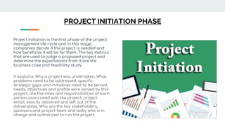 PROJECT INITIATION PHASE
Project initiation is the first phase of the project
management life cycle and in this stage,
companies decide if the project is needed and
how beneficial it will be for them. The two metrics
that are used to judge a proposed project and
determine the expectations from it are the
business case and feasibility study.
It explains: Why a project was undertaken, What
problems need to be addressed, specific
strategic gaps and initiatives need to be served,
needs, objectives and profits were served by this
project, are the roles and responsibilities of each
person associated with the project, project
entail, exactly delivered and left out of the
deliverables, Who are the key stakeholders,
sponsors and project team and lastly who is in
charge and authorized to run the project.
 