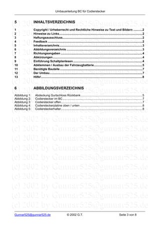 Umbauanleitung BC für Codierstecker


5              INHALTSVERZEICHNIS

1              Copyright / Urheberrecht und Rechtliche Hinweise zu Text und Bildern ...........2
2              Hinweise zu Links.....................................................................................................2
3              Haftungsausschluss.................................................................................................2
4              Feedback ...................................................................................................................2
5              Inhaltsverzeichnis.....................................................................................................3
6              Abbildungsverzeichnis ............................................................................................3
7              Richtungsangaben ...................................................................................................4
8              Abkürzungen.............................................................................................................4
9              Einführung Schaltplanlesen ....................................................................................4
10             Abklemmen / Ausbau der Fahrzeugbatterie...........................................................5
11             Benötigte Bauteile ....................................................................................................7
12             Der Umbau.................................................................................................................7
13             Hilfe!...........................................................................................................................8


6              ABBILDUNGSVERZEICHNIS
Abbildung 1:    Abdeckung Gurtschloss Rückbank...........................................................................5
Abbildung 2:    Codierstecker im BC.................................................................................................7
Abbildung 3:    Codierstecker offen...................................................................................................7
Abbildung 4:    Codiersteckerplatine oben / unten ............................................................................8
Abbildung 5:    Codiersteckerhalter...................................................................................................8




Gunnar525@gunnar525.de                                © 2002 G.T.                                                  Seite 3 von 8
 