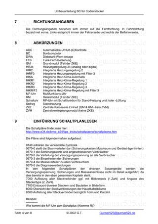 Umbauanleitung BC für Codierstecker


7               RICHTUNGSANGABEN
        Die Richtungsangaben beziehen sich immer auf die Fahrtrichtung. In Fahrtrichtung
        bezeichnet vorne. Links entspricht immer der Fahrerseite und rechts der Beifahrerseite.


8               ABKÜRZUNGEN
        AUC         Automatische-Umluft-(C)Kontrolle
        BC          Bordcomputer
        DWA         Diebstahl-Warn-Anlage
        FFB         Funk-Fern-Bedienung
        GM          Grundmodul (Teil der ZKE)
        HR34        Heizungsregelung 34 (analog oder digital)
        IHR2        Integrierte Heizungsregelung 2
        IHRF3       Integrierte Heizungsregelung mit Filter 3
        IHKA        Integrierte Heiz-Klima-Automatik
        IHKR1       Integrierte Heiz-Klima-Regelung 1
        IHKR2       Integrierte Heiz-Klima-Regelung 2
        IHKR3       Integrierte Heiz-Klima-Regelung 3
        IHKR/F3     Integrierte Heiz-Klima-Regelung mit Filter 3
        MF-Uhr      Multifunktions-Uhr
        RM          Relaismodul (Teil der ZKE)
        Schaltuhr   MF-Uhr mit Schaltfunktion für Stand-Heizung und /oder -Lüftung
        Stdhzg      Standheizung
        ZKE         Zentrale Karosserie Einheit (GM & RM - kein ZVM)
        ZVM         Zentralverriegelungsmodul (keine ZKE)


9               EINFÜHRUNG SCHALTPLANLESEN
        Die Schaltpläne findet man hier:
        http://www.e34.de/bmw_e34/tips_tricks/schaltplaene/schaltplaene.htm

        Die Pläne sind folgendermaßen aufgebaut:

        0140 erklären die verwendete Symbolik
        0670-0 stellt die Stromverteiler dar (Sicherungskasten Motorraum und Geräteträger hinten)
        0670-1 die Sicherungswerte und angeschlossenen Verbraucher
        0670-2 die Verteilung der Versorgungsspannung an alle Verbraucher
        0670-3 die Einzelheiten der Sicherungen
        0670-4 die Masseverteiler zu allen Verbrauchern
        0670-5 die Diagnoseverbindungen
        In   den      folgenden   Schaltplänen      der  diversen    Steuergeräte  werden     die
        Versorgungsspannung, Sicherungen und Masseanschlüsse nicht im Detail aufgeführt, da
        dies bereits in den eben genannten Kapiteln steht.
        7000 Auflistung aller Steckverbinder ggf. mit Bildverweis (1.Zahl) und Angabe des
        Steckertyps (2. Zahl).
        7100 Einbauort diverser Steckern und Bauteilen in Bilderform
        8000 Übersicht der Steckverbindungen der Hauptkabelbäume
        8500 Auflistung aller Steckverbinder bezüglich Form und Polzahl

        Beispiel:
        ------------
        Wie kommt die MF-Uhr zum Schaltplus (Klemme R)?

Seite 4 von 8                         © 2002 G.T.              Gunnar525@gunnar525.de
 