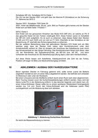 Umbauanleitung BC für Codierstecker



      Schaltplan MF-Uhr: Schaltplan 6213-2 Seite 1
      Die Uhr hat den Stecker X501 und geht über die Klemme R (Schaltplus) an die Sicherung
      F1. Näheres bei 0670.3

      Stecker X501: Schaltplan 7000 Seite 29:
      X501, hinter der Mittelkonsole, 26 pol., grün. Bild zur Position gibt’s keines und der Stecker
      findet sich auf 8500 Seite 1 Position 1

      0670.3 Seite 0
      Dort findet sich bei genauerem Hinsehen das Modul N10 (MF-Uhr), an welche an Pin 8
      das gesuchte Kabel mit den Farben violett-gelb führt. Diese Farben waren im Schaltbild
      der MF-Uhr nicht aufgeführt. Es ist auch zu erkennen, dass dieses Kabel über Stecker
      X1428 und X15 nach X225 und von dort an F1 führt. Ebenfalls ist das Schaltplus an der
      Bezeichnung „R“ oberhalb des Sicherungssymbols zu erkennen.
      Bei der weiteren Betrachtung etwa des gefundenen Steckers X15 findet sich ein Bild,
      welches zeigt, dass der Stecker links neben dem Kombiinstrument unter dem
      Armaturenbrett verbaut ist. Dies ist übrigens der Anschluss des Kabelbaums quer durch
      das Armaturenbrett an das übrige Fahrzeug. Das Kombiinstrument hängt nicht daran, aber
      z.B. der Warnblinker, der Zigarettenanzünder, die MF-Uhr bzw. der BC, und wenn
      vorhanden der Anschluss für die Standheizung/Lüftung (8pol.) über dem Handschuhfach.

      Auf diese Weise lassen sich Kabelfarbe, Kabelquerschnitt (die Zahl bei der Farbe),
      Position (oft sogar mit Bild) und Steckverbindungstyp ermitteln.


10          ABKLEMMEN / AUSBAU DER FAHRZEUGBATTERIE
      Bevor irgendein Stecker im Fahrzeug getrennt wird, sollte immer zuerst die Batterie
      (eigentlich handelt es sich um einen Akku) abgeklemmt werden. Sie befindet sich entweder
      im Motorraum oder unter der Rückbank.
      Bei einer Limousine wird die Sitzfläche einfach durch einen Ruck nach oben abgenommen.
      Beim Touring müssen zuvor die Gurtschlossabdeckungen entfernt werden. Dazu wird der
      kleine runde Pin in der Abdeckung entfernt. In das darunter liegende Loch steckt man z.B.
      einen Imbus-Schlüssel. Dieser sollte bis zu einem spürbaren Wiederstand hineingesteckt
      werden (ca. 3-4 cm). Durch den Imbus-Schlüssel wird die Haltenase (siehe Pfeil)
      zurückgedrückt und die Abdeckung lässt sich abheben.




                     Abbildung 1: Abdeckung Gurtschloss Rückbank
      Es reicht die Masseverbindung zu trennen.




Gunnar525@gunnar525.de                © 2002 G.T.                              Seite 5 von 8
 