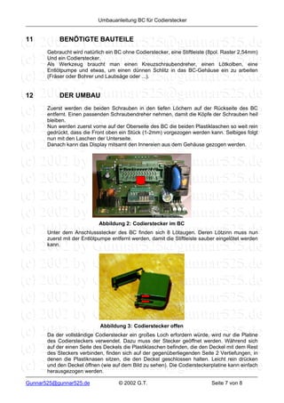 Umbauanleitung BC für Codierstecker


11          BENÖTIGTE BAUTEILE
       Gebraucht wird natürlich ein BC ohne Codierstecker, eine Stiftleiste (8pol. Raster 2,54mm)
       Und ein Codierstecker.
       Als Werkzeug braucht man einen Kreuzschraubendreher, einen Lötkolben, eine
       Entlötpumpe und etwas, um einen dünnen Schlitz in das BC-Gehäuse ein zu arbeiten
       (Fräser oder Bohrer und Laubsäge oder ...).


12          DER UMBAU
       Zuerst werden die beiden Schrauben in den tiefen Löchern auf der Rückseite des BC
       entfernt. Einen passenden Schraubendreher nehmen, damit die Köpfe der Schrauben heil
       bleiben.
       Nun werden zuerst vorne auf der Oberseite des BC die beiden Plastiklaschen so weit rein
       gedrückt, dass die Front oben ein Stück (1-2mm) vorgezogen werden kann. Selbiges folgt
       nun mit den Laschen der Unterseite.
       Danach kann das Display mitsamt den Innereien aus dem Gehäuse gezogen werden.




                             Abbildung 2: Codierstecker im BC
       Unter dem Anschlussstecker des BC finden sich 8 Lötaugen. Deren Lötzinn muss nun
       zuerst mit der Entlötpumpe entfernt werden, damit die Stiftleiste sauber eingelötet werden
       kann.




                             Abbildung 3: Codierstecker offen
       Da der vollständige Codierstecker ein großes Loch erfordern würde, wird nur die Platine
       des Codiersteckers verwendet. Dazu muss der Stecker geöffnet werden. Während sich
       auf der einen Seite des Deckels die Plastiklaschen befinden, die den Deckel mit dem Rest
       des Steckers verbinden, finden sich auf der gegenüberliegenden Seite 2 Vertiefungen, in
       denen die Plastiknasen sitzen, die den Deckel geschlossen halten. Leicht rein drücken
       und den Deckel öffnen (wie auf dem Bild zu sehen). Die Codiersteckerplatine kann einfach
       herausgezogen werden.

Gunnar525@gunnar525.de               © 2002 G.T.                             Seite 7 von 8
 