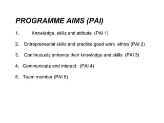 PROGRAMME AIMS (PAI)
1.      Knowledge, skills and attitude (PAI 1)

2.   Entrepreneurial skills and practice good work ethics (PAI 2)

3.   Continuously enhance their knowledge and skills (PAI 3)

4. Communicate and interact (PAI 4)

5. Team member (PAI 5)
 