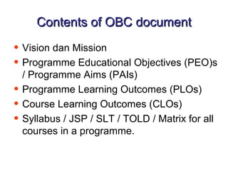 Contents of OBC document

• Vision dan Mission
• Programme Educational Objectives (PEO)s
    / Programme Aims (PAIs)
•   Programme Learning Outcomes (PLOs)
•   Course Learning Outcomes (CLOs)
•   Syllabus / JSP / SLT / TOLD / Matrix for all
    courses in a programme.
 
