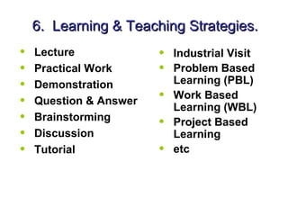 6. Learning & Teaching Strategies.
•   Lecture             •   Industrial Visit
•   Practical Work      •   Problem Based
•   Demonstration           Learning (PBL)
•   Question & Answer   •   Work Based
                            Learning (WBL)
•   Brainstorming
                        •   Project Based
•   Discussion              Learning
•   Tutorial            •   etc
 