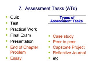 7. Assessment Tasks (ATs)
•   Quiz                     Types of
                         Assessment Tasks
•   Test
•   Practical Work
•   Final Exam       •    Case study
•   Presentation     •    Peer to peer
•   End of Chapter   •    Capstone Project
    Problem          •    Reflective Journal
•   Essay            •    etc
 