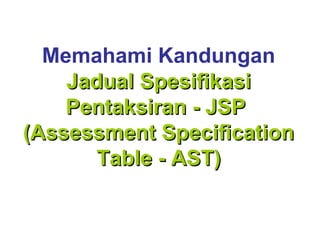 Memahami Kandungan
    Jadual Spesifikasi
    Pentaksiran - JSP
(Assessment Specification
       Table - AST)
 