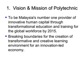1. Vision & Mission of Polytechnic

• To be Malaysia's number one provider of
    innovative human capital through
    transformational education and training for
    the global workforce by 2015.
•   Breaking boundaries for the creation of
    transformative and creative learning
    environment for an innovation-led
    economy.
 