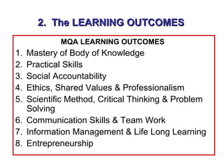 2. The LEARNING OUTCOMES
           MQA LEARNING OUTCOMES
1. Mastery of Body of Knowledge
2. Practical Skills
3. Social Accountability
4. Ethics, Shared Values & Professionalism
5. Scientific Method, Critical Thinking & Problem
   Solving
6. Communication Skills & Team Work
7. Information Management & Life Long Learning
8. Entrepreneurship
 