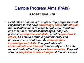 Sample Program Aims (PAIs)
                  PROGRAMME AIM

• Graduates of diploma in engineering programmes at
  Polytechnics will have knowledge, skills and attitude
  that will allow them to make tangible contributions
  and meet new technical challenges. They will
  possess entrepreneurial skills, practice good work
  ethics, be able to promote good morality and
  behaviour, and continuously enhance their
  knowledge and skills. The graduates will
  communicate and interact responsibly and be able
  to contribute effectively as a team member. They will
  also be adaptable to new changes at the work place.
 