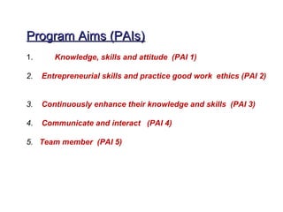 Program Aims (PAIs)
1.      Knowledge, skills and attitude (PAI 1)

2.   Entrepreneurial skills and practice good work ethics (PAI 2)


3.   Continuously enhance their knowledge and skills (PAI 3)

4.   Communicate and interact (PAI 4)

5. Team member (PAI 5)
 