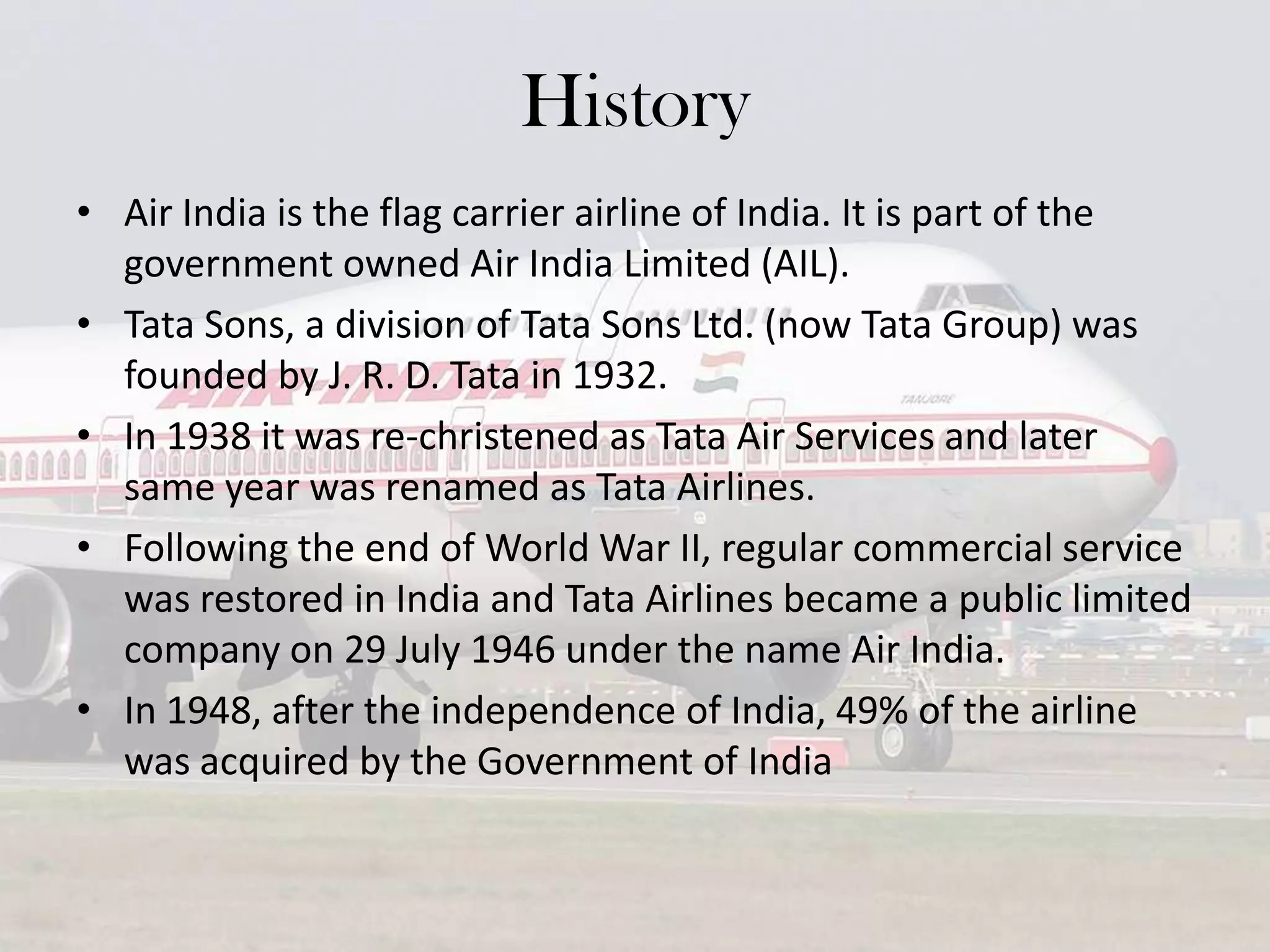 History
• Air India is the flag carrier airline of India. It is part of the
government owned Air India Limited (AIL).
• Tata Sons, a division of Tata Sons Ltd. (now Tata Group) was
founded by J. R. D. Tata in 1932.
• In 1938 it was re-christened as Tata Air Services and later
same year was renamed as Tata Airlines.
• Following the end of World War II, regular commercial service
was restored in India and Tata Airlines became a public limited
company on 29 July 1946 under the name Air India.
• In 1948, after the independence of India, 49% of the airline
was acquired by the Government of India

 