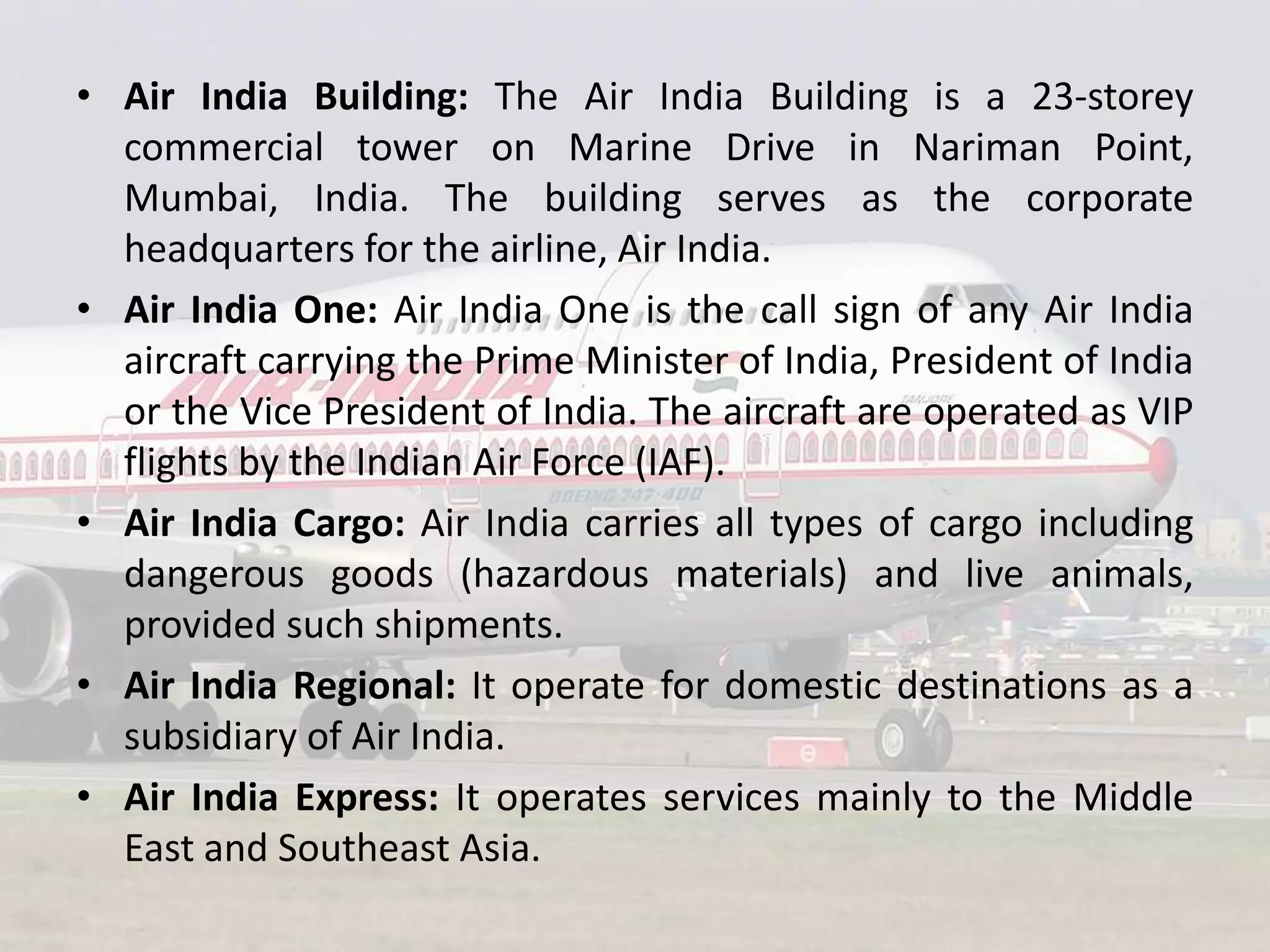 • Air India Building: The Air India Building is a 23-storey
commercial tower on Marine Drive in Nariman Point,
Mumbai, India. The building serves as the corporate
headquarters for the airline, Air India.
• Air India One: Air India One is the call sign of any Air India
aircraft carrying the Prime Minister of India, President of India
or the Vice President of India. The aircraft are operated as VIP
flights by the Indian Air Force (IAF).
• Air India Cargo: Air India carries all types of cargo including
dangerous goods (hazardous materials) and live animals,
provided such shipments.
• Air India Regional: It operate for domestic destinations as a
subsidiary of Air India.
• Air India Express: It operates services mainly to the Middle
East and Southeast Asia.

 