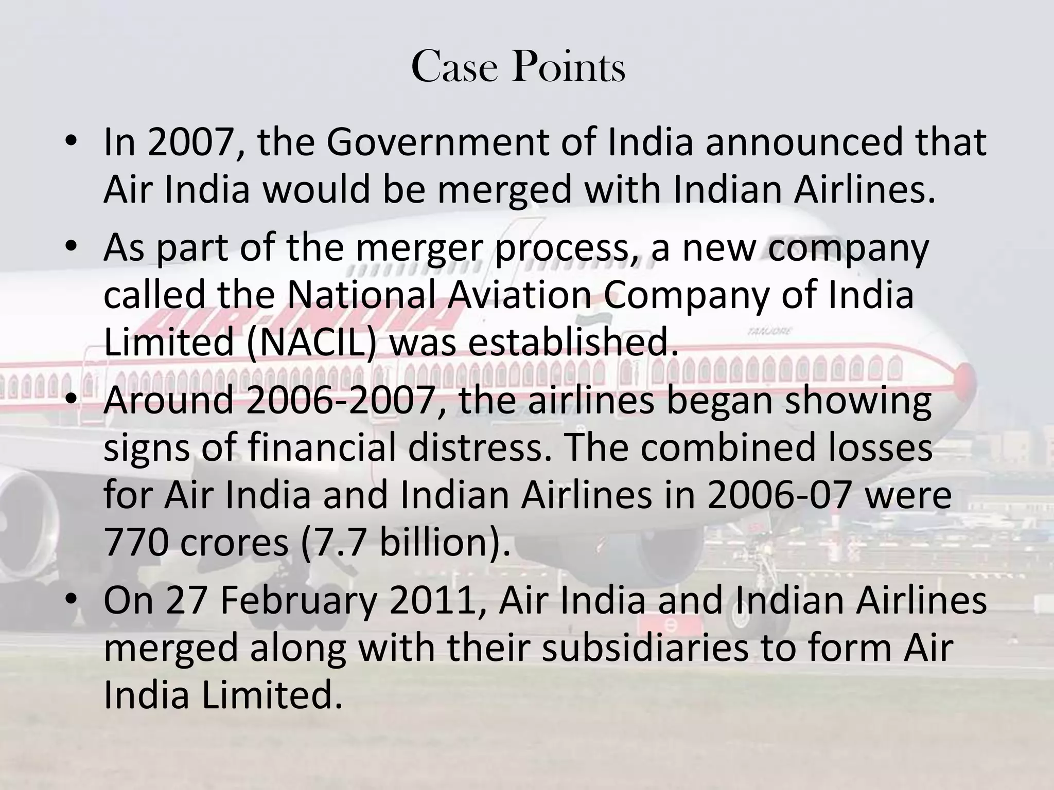 Case Points
• In 2007, the Government of India announced that
Air India would be merged with Indian Airlines.
• As part of the merger process, a new company
called the National Aviation Company of India
Limited (NACIL) was established.
• Around 2006-2007, the airlines began showing
signs of financial distress. The combined losses
for Air India and Indian Airlines in 2006-07 were
770 crores (7.7 billion).
• On 27 February 2011, Air India and Indian Airlines
merged along with their subsidiaries to form Air
India Limited.

 