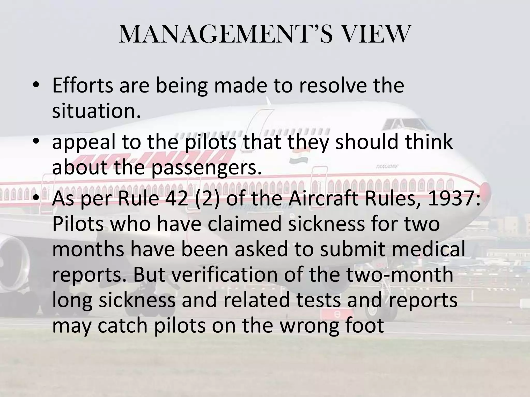 MANAGEMENT’S VIEW
• Efforts are being made to resolve the
situation.
• appeal to the pilots that they should think
about the passengers.
• As per Rule 42 (2) of the Aircraft Rules, 1937:
Pilots who have claimed sickness for two
months have been asked to submit medical
reports. But verification of the two-month
long sickness and related tests and reports
may catch pilots on the wrong foot

 
