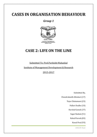 I.M.D.R.Pune
CASES IN ORGANISATION BEHAVIOUR
Group 1
CASE 2: LIFE ON THE LINE
Submitted To: Prof.Parikshit Mahankal
Institute of Management Development & Research
2015-2017
Submitted By,
Chandrakanth Athukuri (17)
Tejas Chintamani (23)
Pallavi Dudhe (33)
Harshal Gawali (37)
Sagar Kadam (51)
Rahul Pareek (83)
Kunal Poul (93)
 