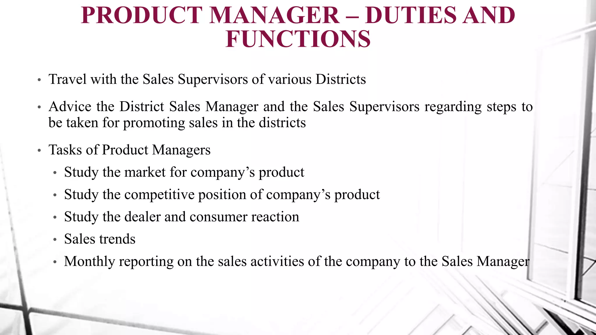 • Travel with the Sales Supervisors of various Districts
• Advice the District Sales Manager and the Sales Supervisors regarding steps to
be taken for promoting sales in the districts
• Tasks of Product Managers
• Study the market for company’s product
• Study the competitive position of company’s product
• Study the dealer and consumer reaction
• Sales trends
• Monthly reporting on the sales activities of the company to the Sales Manager
PRODUCT MANAGER – DUTIES AND
FUNCTIONS
 