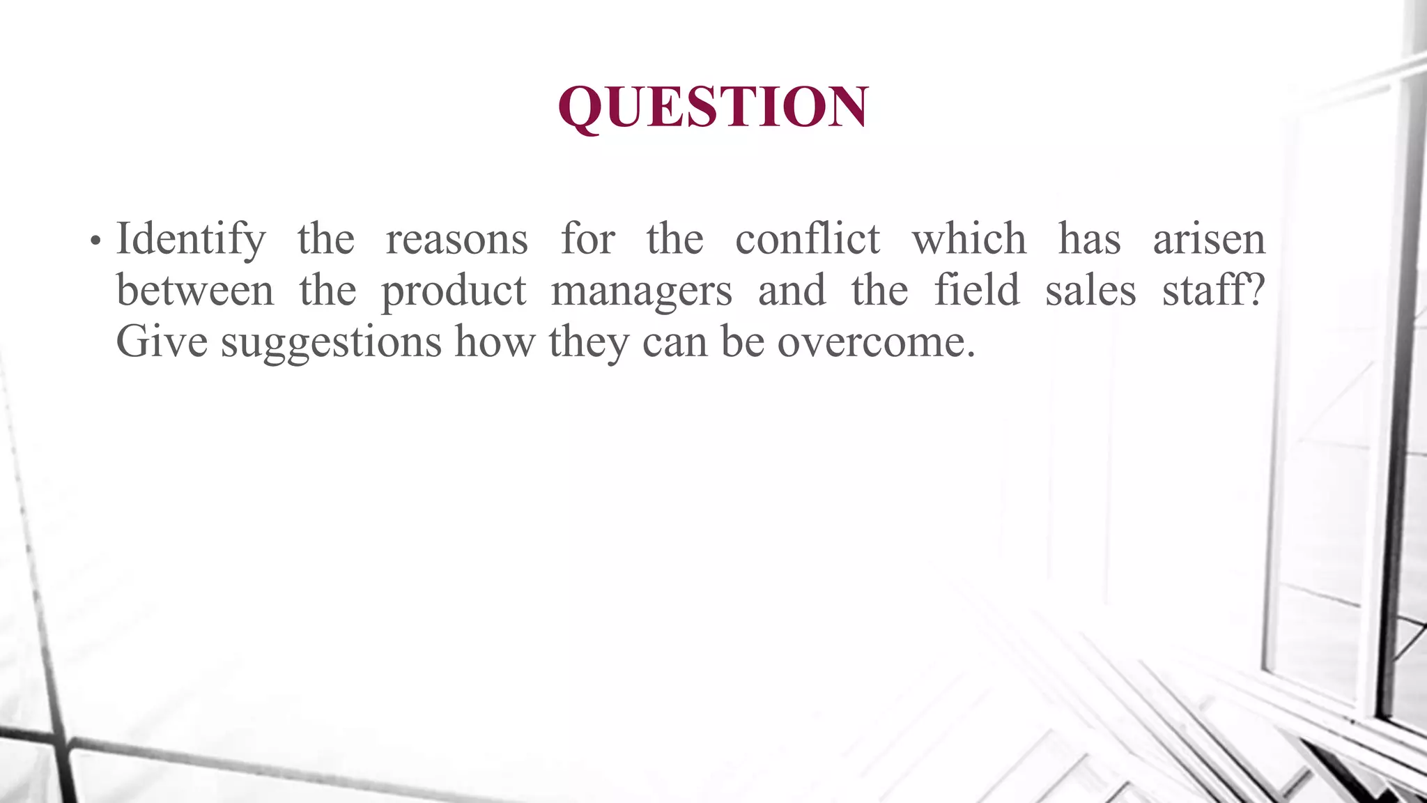 QUESTION
• Identify the reasons for the conflict which has arisen
between the product managers and the field sales staff?
Give suggestions how they can be overcome.
 