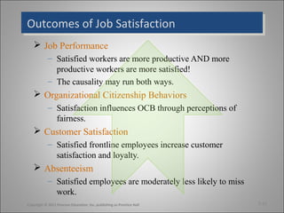 Outcomes of Job SatisfactionOutcomes of Job Satisfaction
 Job Performance
– Satisfied workers are more productive AND more
productive workers are more satisfied!
– The causality may run both ways.
 Organizational Citizenship Behaviors
– Satisfaction influences OCB through perceptions of
fairness.
 Customer Satisfaction
– Satisfied frontline employees increase customer
satisfaction and loyalty.
 Absenteeism
– Satisfied employees are moderately less likely to miss
work.
3-12Copyright © 2011 Pearson Education, Inc. publishing as Prentice Hall
 