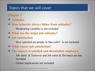 Topics that we will coverTopics that we will cover
Chapter 3
 Attitudes
 Does behavior always follow from attitudes?
– Moderating variables is not included
 What are the major job attitudes?
 Job satisfaction
– How satisfied are people in their jobs? Is not included
 What causes job satisfaction?
 The impact of satisfied and dissatisfied employees
– Job satisf. & Turnover and Job satisf & Deviance are not
included
– Global implications not included
3-2Copyright © 2011 Pearson Education, Inc. publishing as Prentice Hall
 