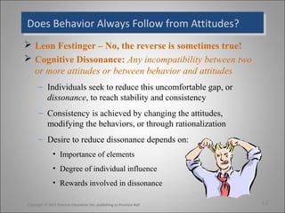 Does Behavior Always Follow from Attitudes?Does Behavior Always Follow from Attitudes?
 Leon Festinger – No, the reverse is sometimes true!
 Cognitive Dissonance: Any incompatibility between two
or more attitudes or between behavior and attitudes
– Individuals seek to reduce this uncomfortable gap, or
dissonance, to reach stability and consistency
– Consistency is achieved by changing the attitudes,
modifying the behaviors, or through rationalization
– Desire to reduce dissonance depends on:
• Importance of elements
• Degree of individual influence
• Rewards involved in dissonance
3-4Copyright © 2011 Pearson Education, Inc. publishing as Prentice Hall
 