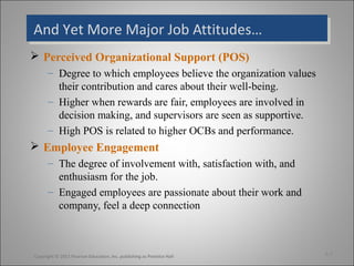 And Yet More Major Job Attitudes…And Yet More Major Job Attitudes…
 Perceived Organizational Support (POS)
– Degree to which employees believe the organization values
their contribution and cares about their well-being.
– Higher when rewards are fair, employees are involved in
decision making, and supervisors are seen as supportive.
– High POS is related to higher OCBs and performance.
 Employee Engagement
– The degree of involvement with, satisfaction with, and
enthusiasm for the job.
– Engaged employees are passionate about their work and
company, feel a deep connection
3-7Copyright © 2011 Pearson Education, Inc. publishing as Prentice Hall
 