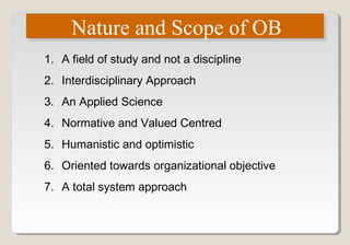 Nature and Scope of OBNature and Scope of OB
1. A field of study and not a discipline
2. Interdisciplinary Approach
3. An Applied Science
4. Normative and Valued Centred
5. Humanistic and optimistic
6. Oriented towards organizational objective
7. A total system approach
 