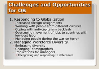 Challenges and OpportunitiesChallenges and Opportunities
for OBfor OB
1. Responding to Globalization
◦ Increased foreign assignments
◦ Working with people from different cultures
◦ Coping with anti-capitalism backlash
◦ Overseeing movement of jobs to countries with
low-cost labor
◦ Managing people during the war on terror.
2. Managing Workforce Diversity
◦ Embracing diversity
◦ Changing demographics
◦ Implications for managers
 Recognizing and responding to differences
 
