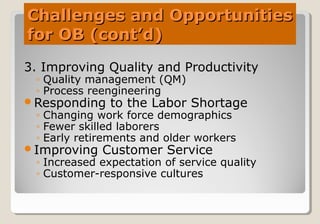 Challenges and OpportunitiesChallenges and Opportunities
for OB (cont’d)for OB (cont’d)
3. Improving Quality and Productivity
◦ Quality management (QM)
◦ Process reengineering
Responding to the Labor Shortage
◦ Changing work force demographics
◦ Fewer skilled laborers
◦ Early retirements and older workers
Improving Customer Service
◦ Increased expectation of service quality
◦ Customer-responsive cultures
 