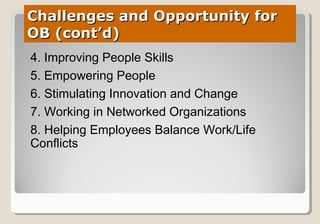 Challenges and Opportunity forChallenges and Opportunity for
OB (cont’d)OB (cont’d)
4. Improving People Skills
5. Empowering People
6. Stimulating Innovation and Change
7. Working in Networked Organizations
8. Helping Employees Balance Work/Life
Conflicts
 