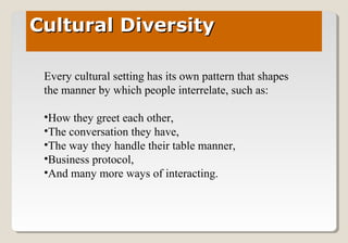 Cultural DiversityCultural Diversity
Every cultural setting has its own pattern that shapes
the manner by which people interrelate, such as:
•How they greet each other,
•The conversation they have,
•The way they handle their table manner,
•Business protocol,
•And many more ways of interacting.
 