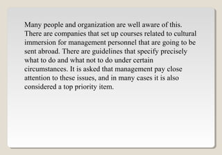 Many people and organization are well aware of this.
There are companies that set up courses related to cultural
immersion for management personnel that are going to be
sent abroad. There are guidelines that specify precisely
what to do and what not to do under certain
circumstances. It is asked that management pay close
attention to these issues, and in many cases it is also
considered a top priority item.
 