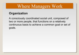 Where Managers WorkWhere Managers Work
Organization
A consciously coordinated social unit, composed of
two or more people, that functions on a relatively
continuous basis to achieve a common goal or set of
goals.
 