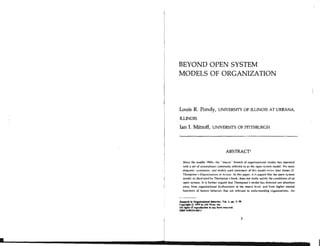 BEYOND OPEN SYSTEM
MODELS OF ORGANIZATION
Louis R. Pondy, UNIVERSITY OF ELINOIS AT URBANA,
nmols
Ian I. Mitroff, UNIvERsrrY OF PIITSBURGH
ABSTRACT'
Since the middle 19M)s. the "macro" branch of organizational studies has operated
with a set of assumptions commonly refcmd to as the open syqtem model. No more
elcqucnt, systematic. and widely " a d statcmenl d f h i t model eri-15 than lamcr D.
Thompson's Orprmi;.<tlinnr in Arrion. In this paper. it is argued that the open system
model, as illustrated by Thompson's book. does not r a l l y satisfy the conditions of an
open system. I t is furlher argued that Thompson's model has directed our attention
away fmm organizational dysfunctions at the macro level. and from higher mental
functions of human behavior that are relevant to understanding organizations. An
 