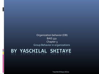 Organization behavior (OB)
BAIS 331
Chapter 3
Group Behavior in organizations
Yaschilal Shitaye,AAUsc
 