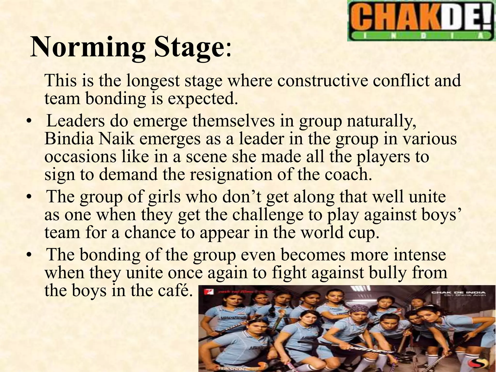 Norming Stage:
This is the longest stage where constructive conflict and
team bonding is expected.
• Leaders do emerge themselves in group naturally,
Bindia Naik emerges as a leader in the group in various
occasions like in a scene she made all the players to
sign to demand the resignation of the coach.
• The group of girls who don’t get along that well unite
as one when they get the challenge to play against boys’
team for a chance to appear in the world cup.
• The bonding of the group even becomes more intense
when they unite once again to fight against bully from
the boys in the café.
 