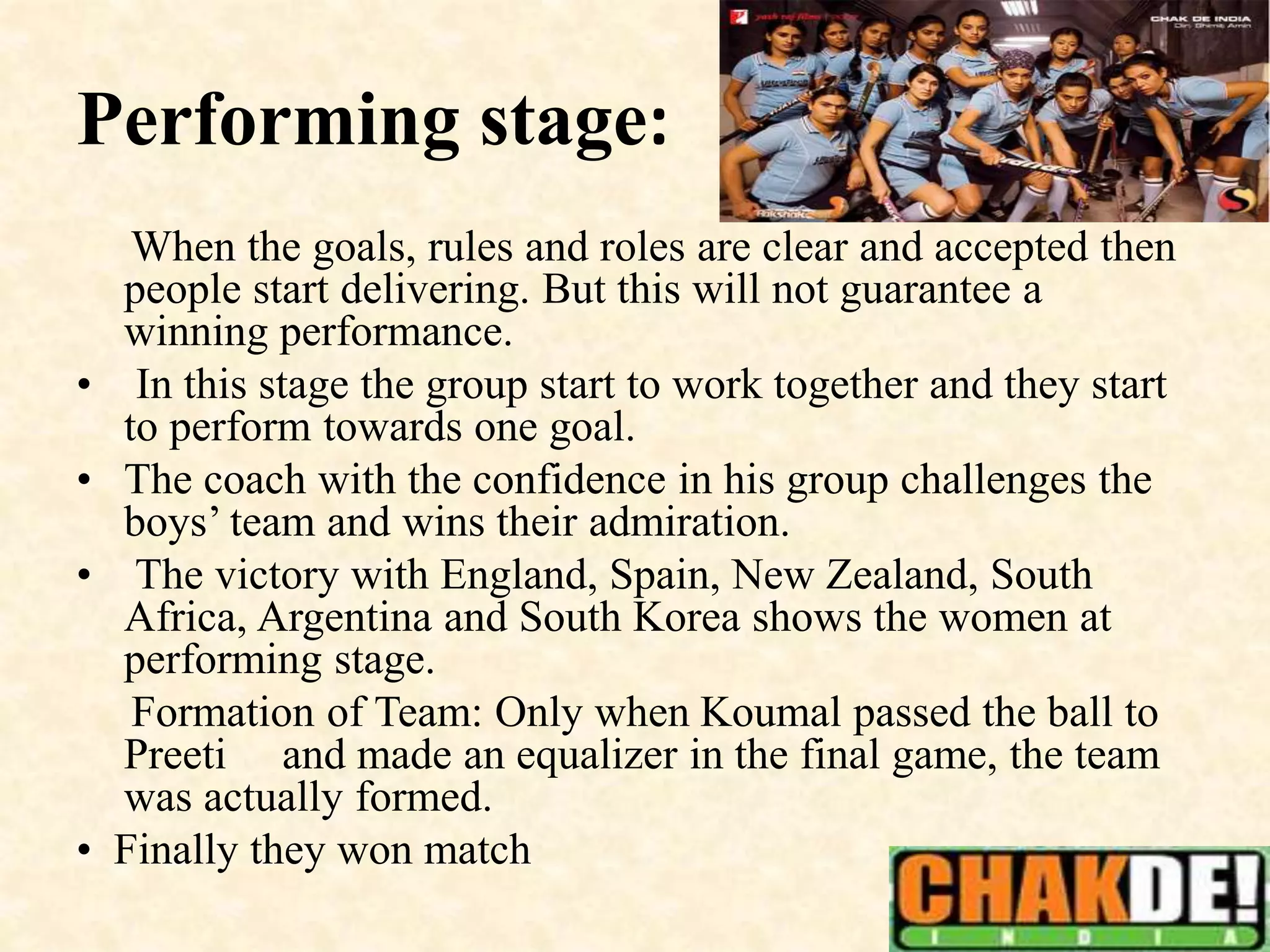 Performing stage:
When the goals, rules and roles are clear and accepted then
people start delivering. But this will not guarantee a
winning performance.
• In this stage the group start to work together and they start
to perform towards one goal.
• The coach with the confidence in his group challenges the
boys’ team and wins their admiration.
• The victory with England, Spain, New Zealand, South
Africa, Argentina and South Korea shows the women at
performing stage.
Formation of Team: Only when Koumal passed the ball to
Preeti and made an equalizer in the final game, the team
was actually formed.
• Finally they won match
 