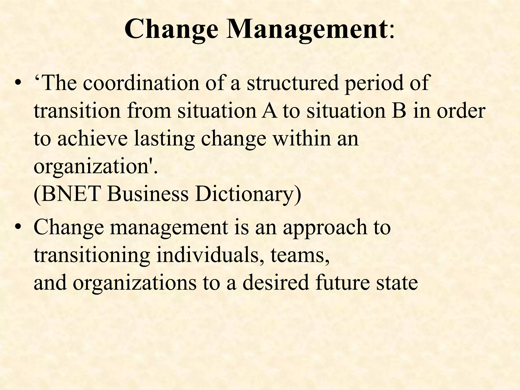 Change Management:
• ‘The coordination of a structured period of
transition from situation A to situation B in order
to achieve lasting change within an
organization'.
(BNET Business Dictionary)
• Change management is an approach to
transitioning individuals, teams,
and organizations to a desired future state
 