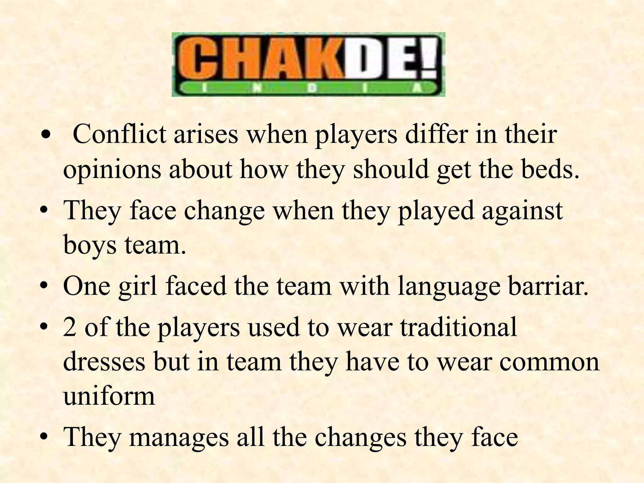 • Conflict arises when players differ in their
opinions about how they should get the beds.
• They face change when they played against
boys team.
• One girl faced the team with language barriar.
• 2 of the players used to wear traditional
dresses but in team they have to wear common
uniform
• They manages all the changes they face
 