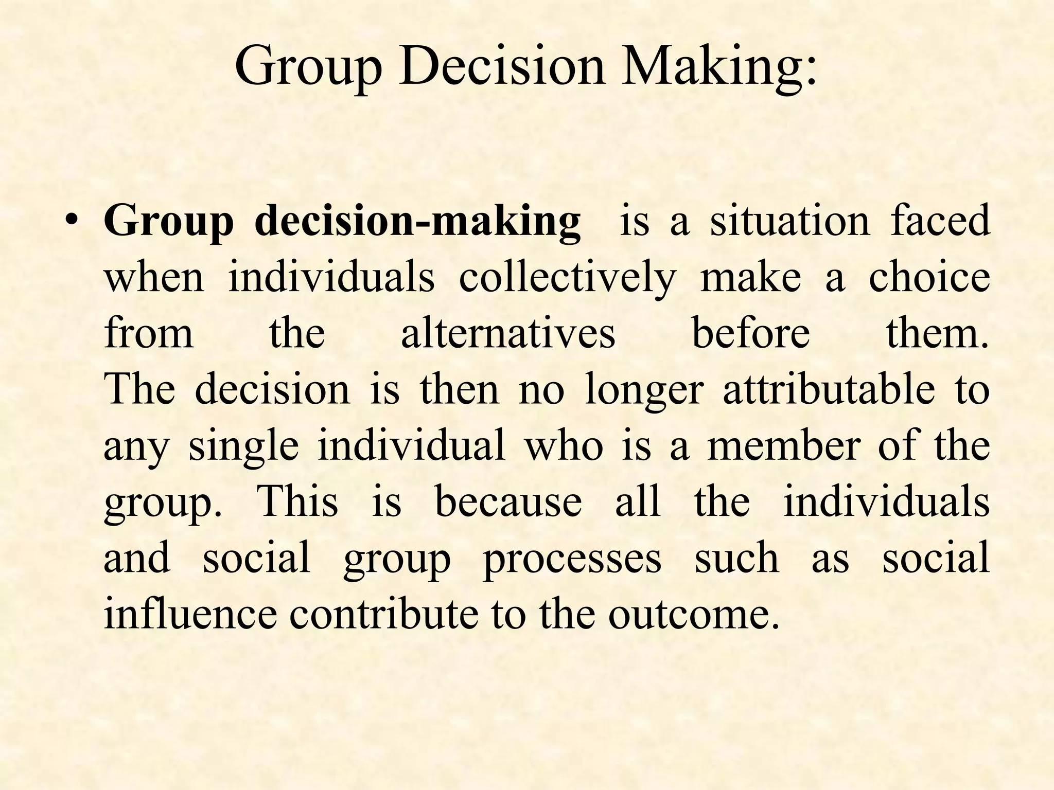 Group Decision Making:
• Group decision-making is a situation faced
when individuals collectively make a choice
from the alternatives before them.
The decision is then no longer attributable to
any single individual who is a member of the
group. This is because all the individuals
and social group processes such as social
influence contribute to the outcome.
 