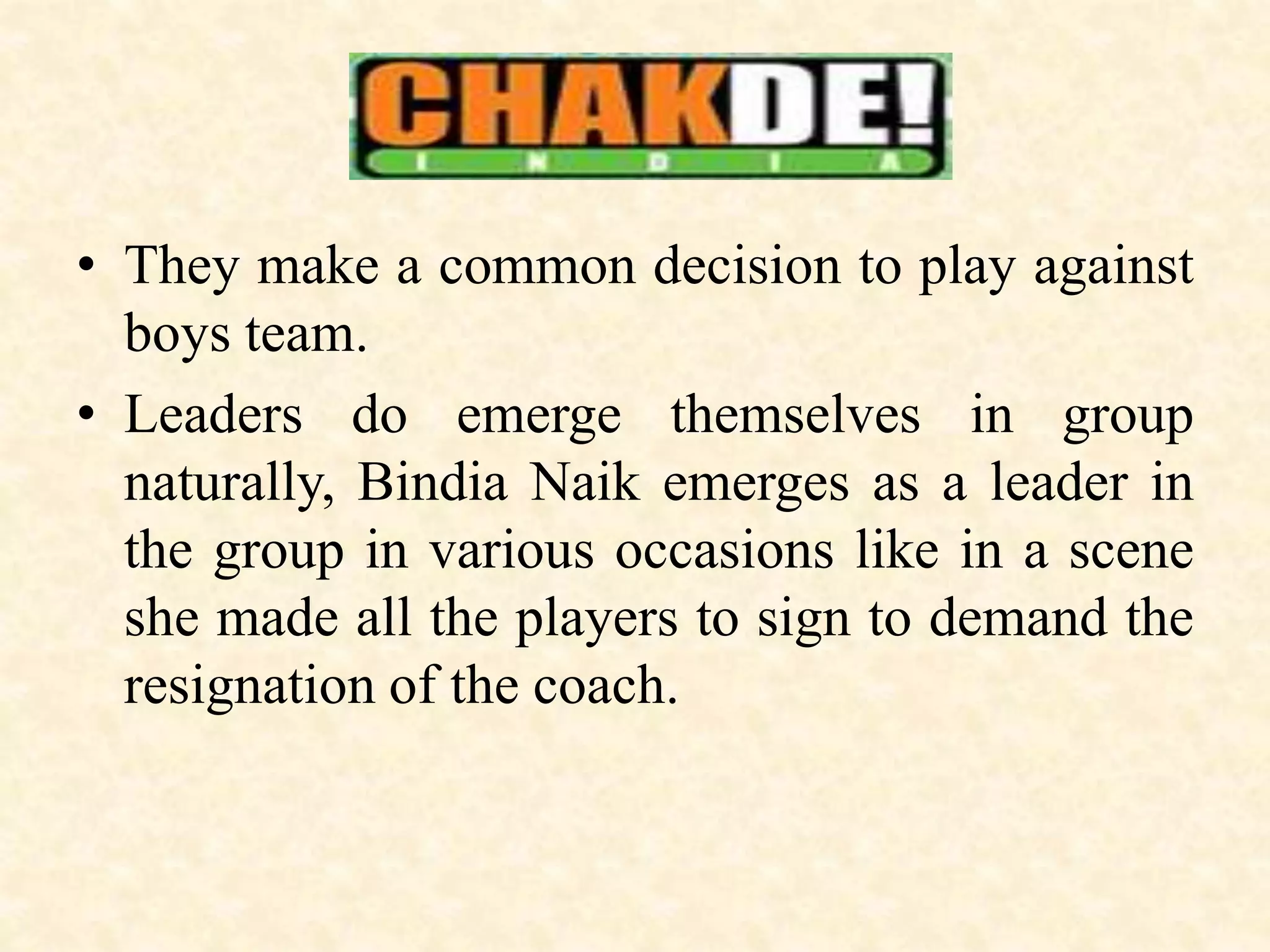 • They make a common decision to play against
boys team.
• Leaders do emerge themselves in group
naturally, Bindia Naik emerges as a leader in
the group in various occasions like in a scene
she made all the players to sign to demand the
resignation of the coach.
 