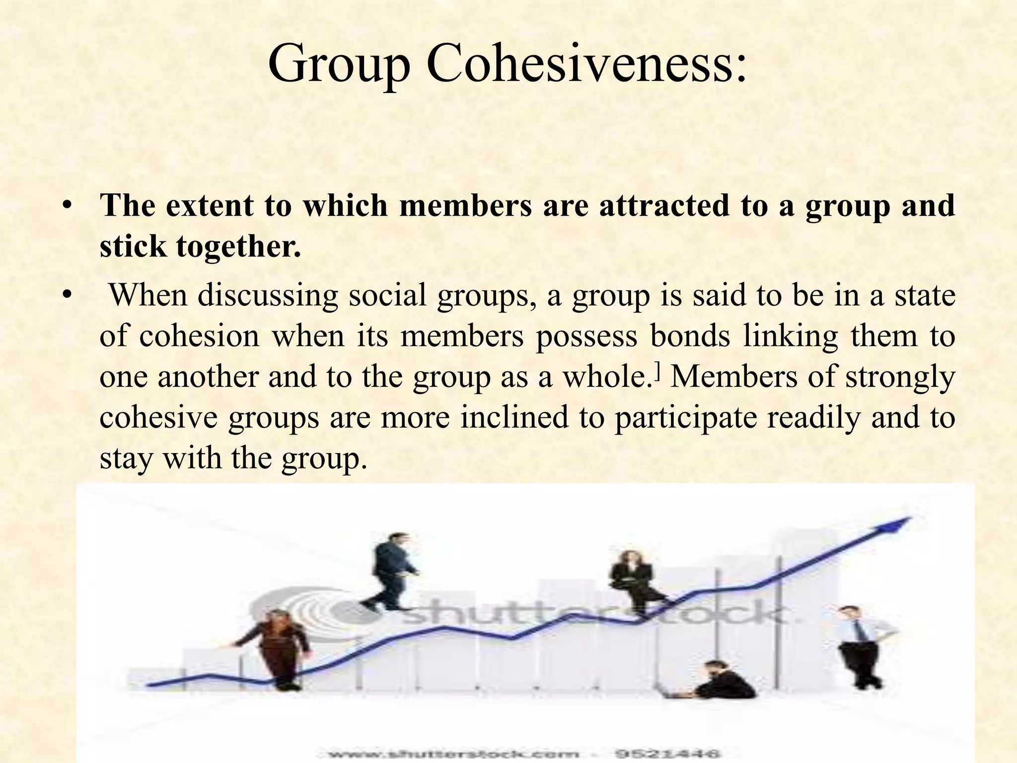 Group Cohesiveness:
• The extent to which members are attracted to a group and
stick together.
• When discussing social groups, a group is said to be in a state
of cohesion when its members possess bonds linking them to
one another and to the group as a whole.] Members of strongly
cohesive groups are more inclined to participate readily and to
stay with the group.
 
