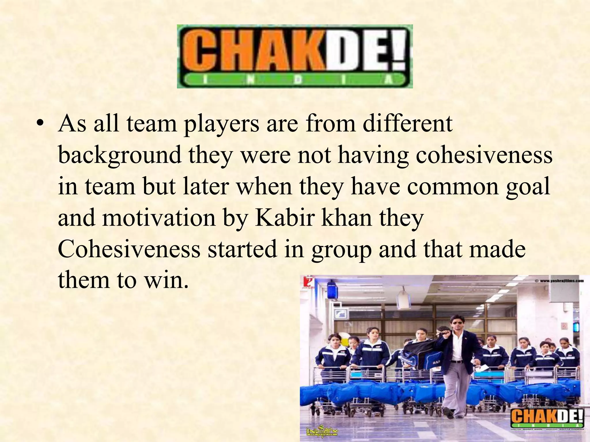• As all team players are from different
background they were not having cohesiveness
in team but later when they have common goal
and motivation by Kabir khan they
Cohesiveness started in group and that made
them to win.
 