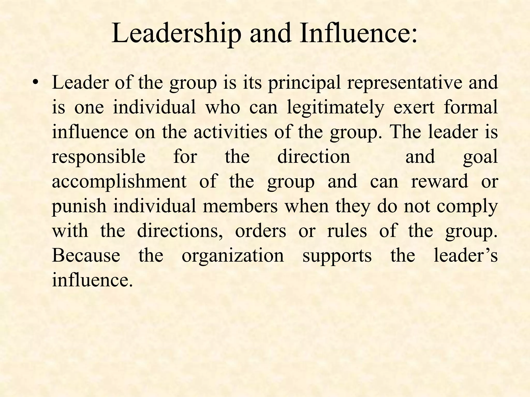 Leadership and Influence:
• Leader of the group is its principal representative and
is one individual who can legitimately exert formal
influence on the activities of the group. The leader is
responsible for the direction and goal
accomplishment of the group and can reward or
punish individual members when they do not comply
with the directions, orders or rules of the group.
Because the organization supports the leader’s
influence.
 