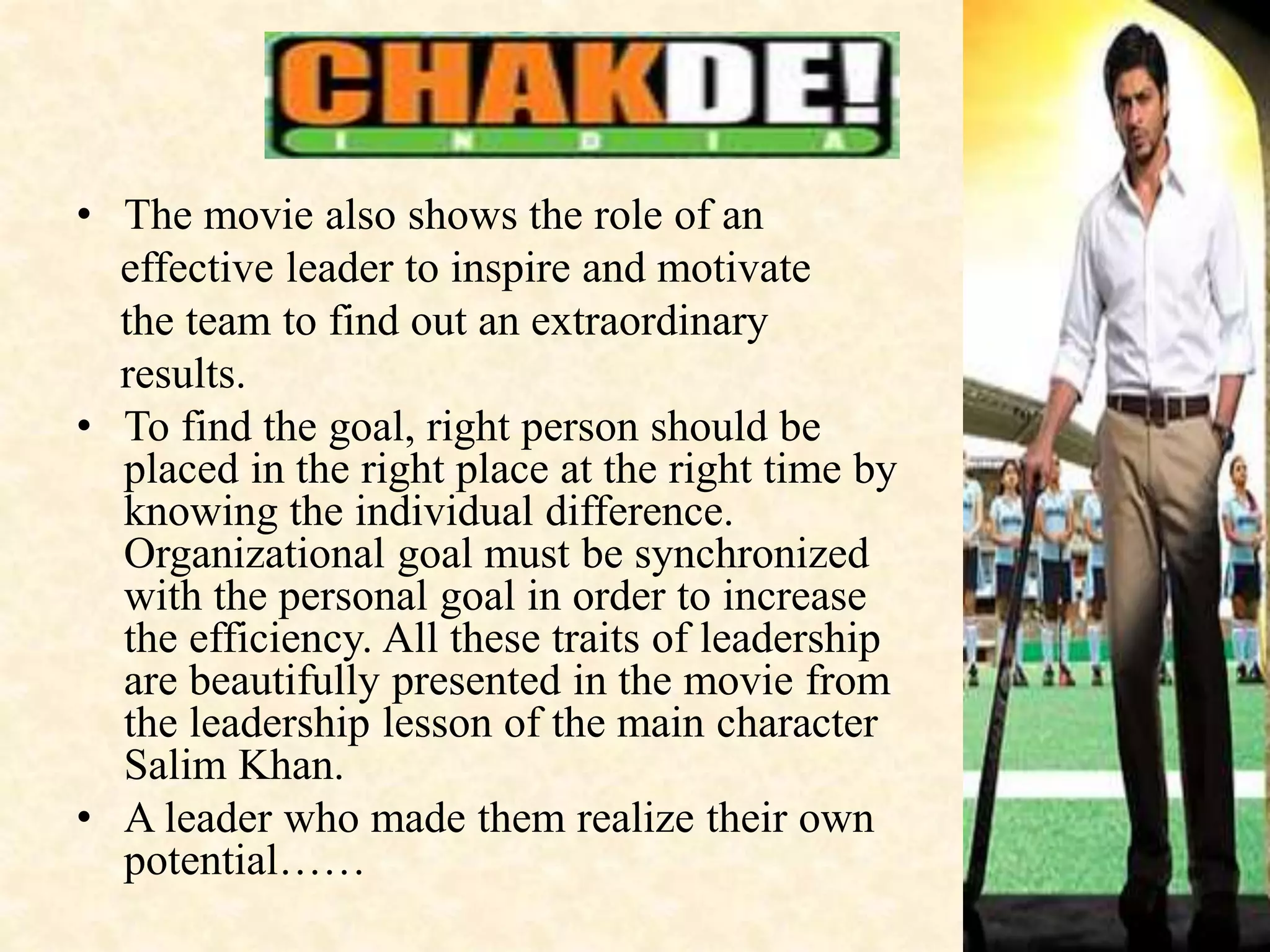 • The movie also shows the role of an
effective leader to inspire and motivate
the team to find out an extraordinary
results.
• To find the goal, right person should be
placed in the right place at the right time by
knowing the individual difference.
Organizational goal must be synchronized
with the personal goal in order to increase
the efficiency. All these traits of leadership
are beautifully presented in the movie from
the leadership lesson of the main character
Salim Khan.
• A leader who made them realize their own
potential……
 