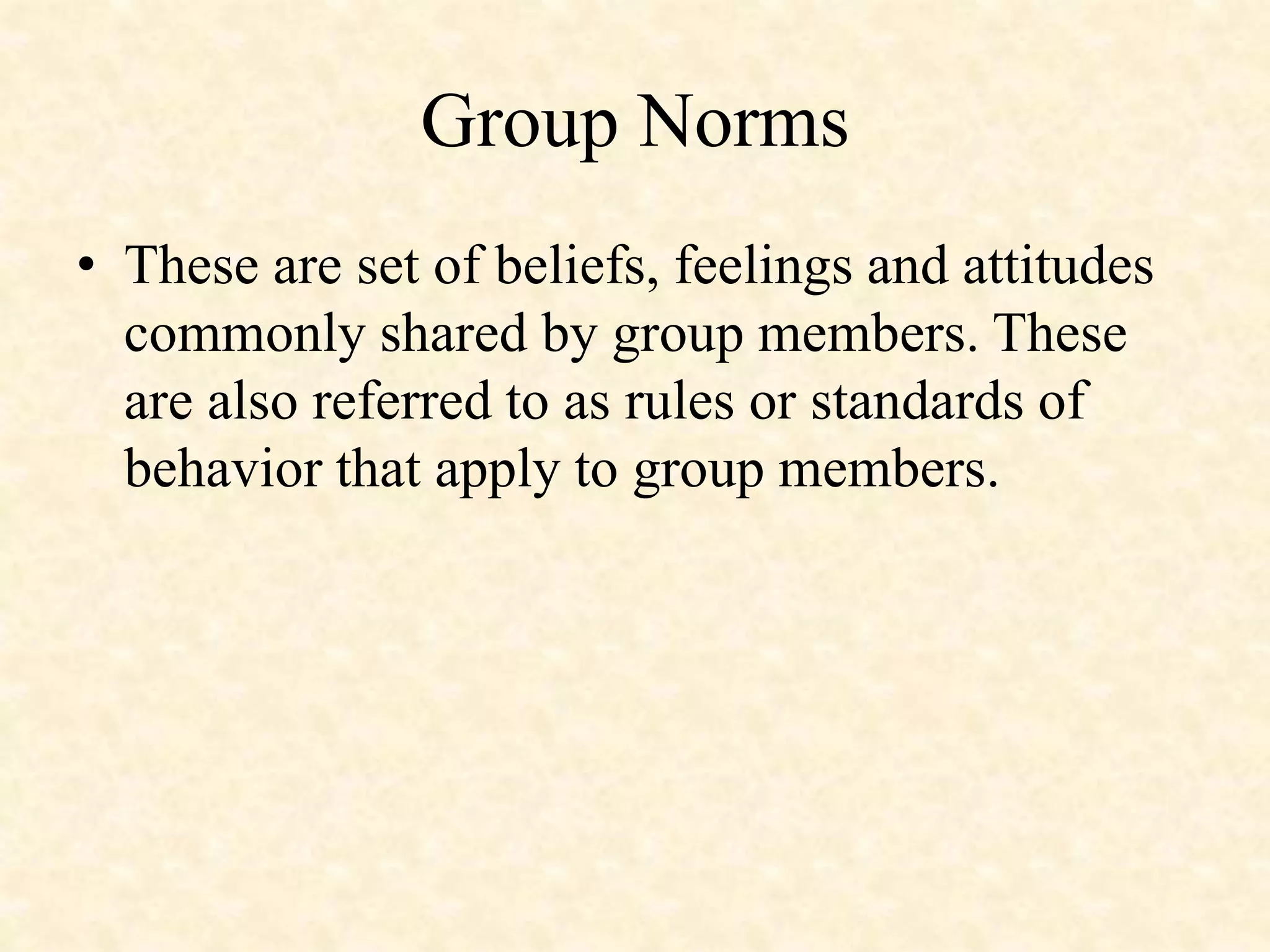 Group Norms
• These are set of beliefs, feelings and attitudes
commonly shared by group members. These
are also referred to as rules or standards of
behavior that apply to group members.
 