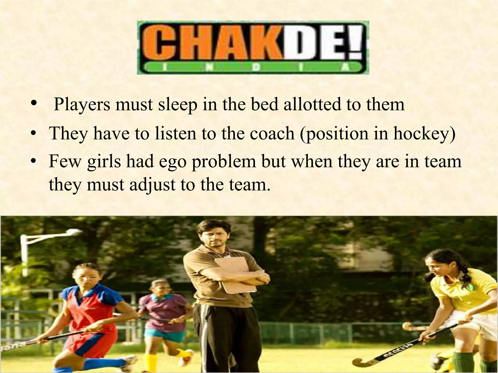 • Players must sleep in the bed allotted to them
• They have to listen to the coach (position in hockey)
• Few girls had ego problem but when they are in team
they must adjust to the team.
 