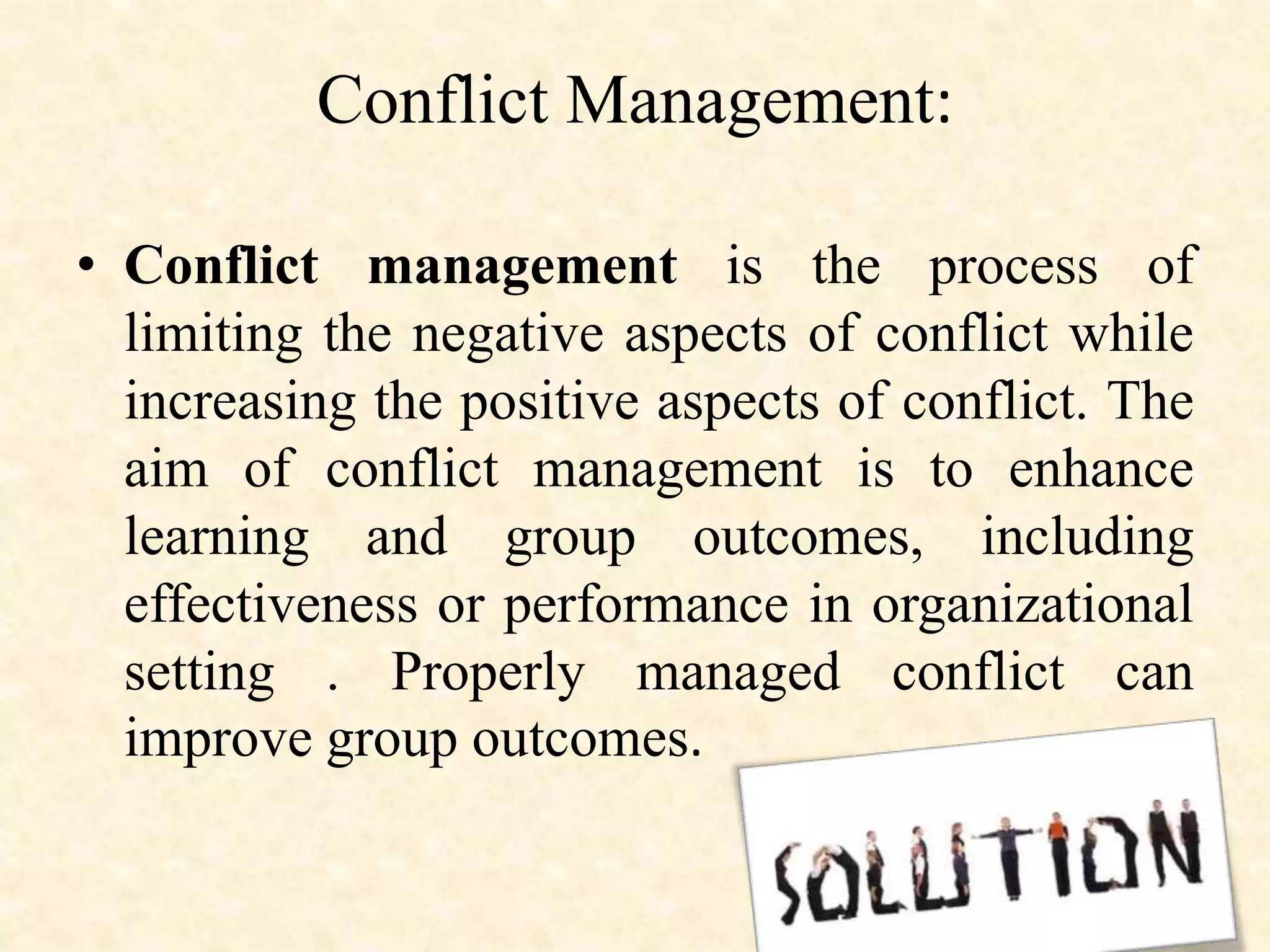 Conflict Management:
• Conflict management is the process of
limiting the negative aspects of conflict while
increasing the positive aspects of conflict. The
aim of conflict management is to enhance
learning and group outcomes, including
effectiveness or performance in organizational
setting . Properly managed conflict can
improve group outcomes.
 