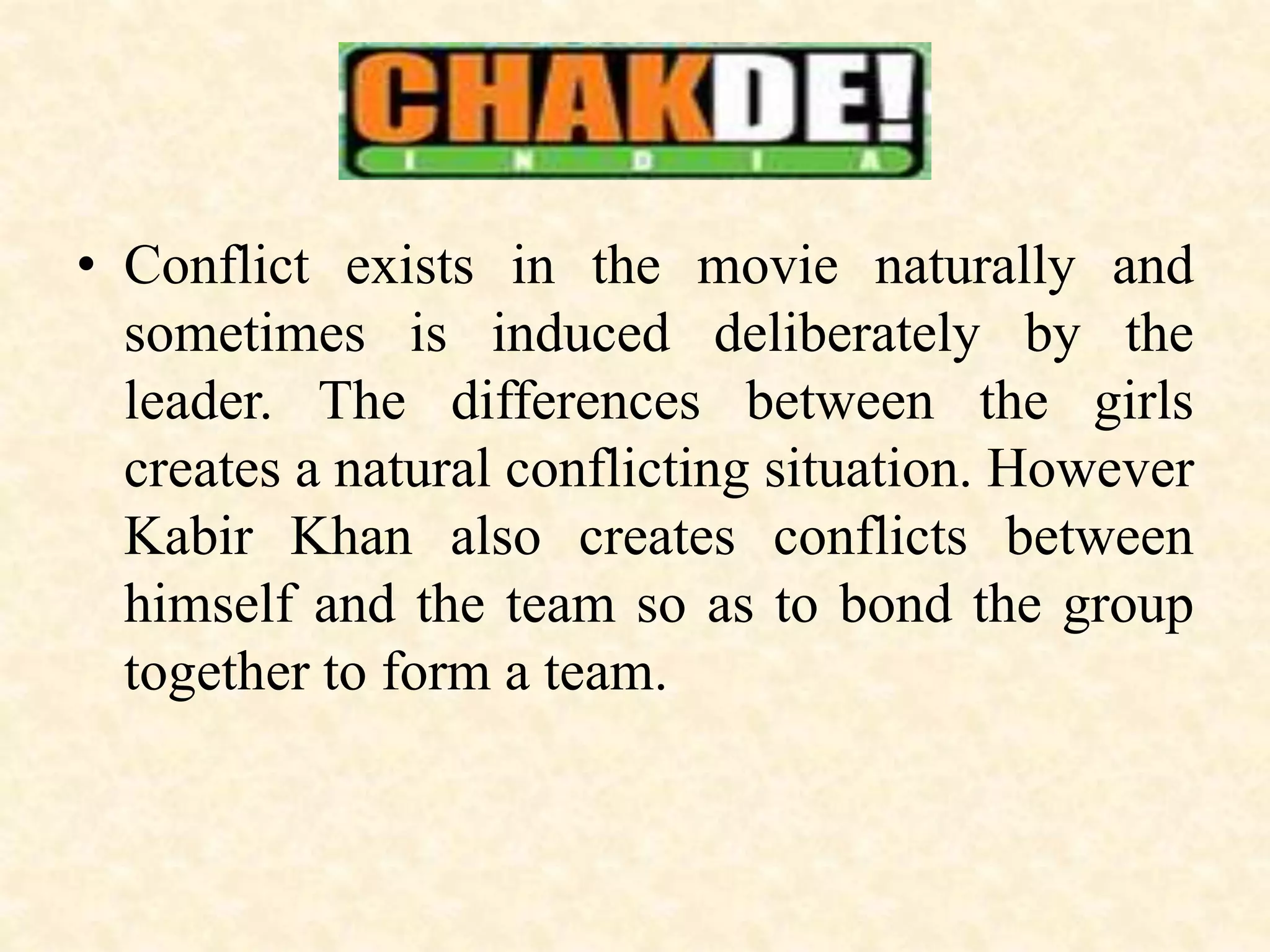 • Conflict exists in the movie naturally and
sometimes is induced deliberately by the
leader. The differences between the girls
creates a natural conflicting situation. However
Kabir Khan also creates conflicts between
himself and the team so as to bond the group
together to form a team.
 